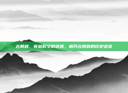 古朝鲜，穿越时空的迷雾，解开古朝鲜的历史迷宫