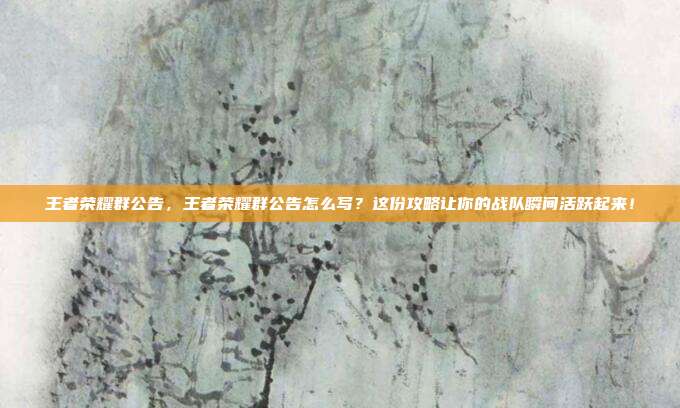 王者荣耀群公告，王者荣耀群公告怎么写？这份攻略让你的战队瞬间活跃起来！