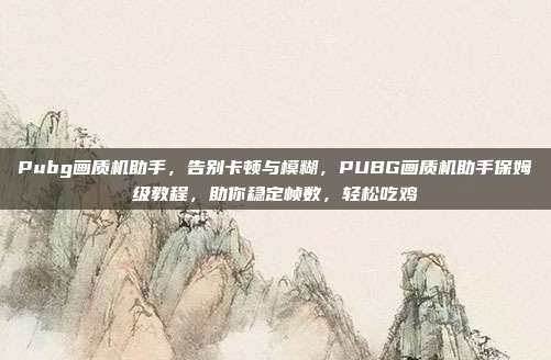Pubg画质机助手,告别卡顿与模糊,PUBG画质机助手保姆级教程,助你稳定帧数,轻松吃鸡