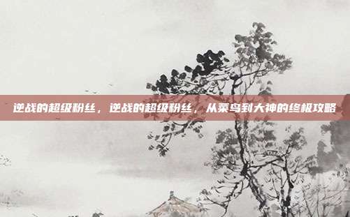 逆战的超级粉丝，逆战的超级粉丝，从菜鸟到大神的终极攻略