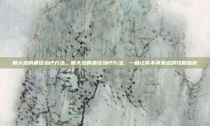 肺大泡的最佳治疗方法,肺大泡的最佳治疗方法,一篇让你不再焦虑的攻略指南