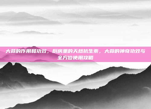 大蒜的作用和功效,厨房里的天然抗生素,大蒜的神奇功效与全方位使用攻略