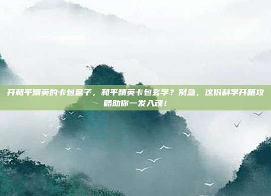 开和平精英的卡包盒子,和平精英卡包玄学?别急,这份科学开箱攻略助你一发入魂!