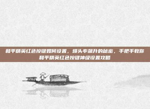 和平精英红色按键如何设置,爆头率飙升的秘密,手把手教你和平精英红色按键神级设置攻略