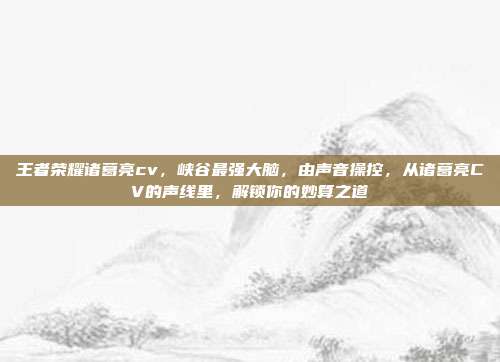 王者荣耀诸葛亮cv,峡谷最强大脑,由声音操控,从诸葛亮CV的声线里,解锁你的妙算之道