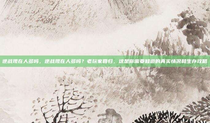 逆战现在人多吗，逆战现在人多吗？老玩家回归，这是你需要知道的真实情况和生存攻略