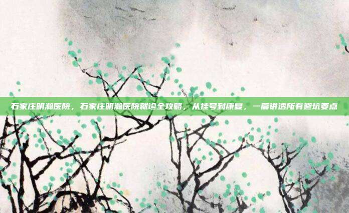 石家庄明瀚医院,石家庄明瀚医院就诊全攻略,从挂号到康复,一篇讲透所有避坑要点