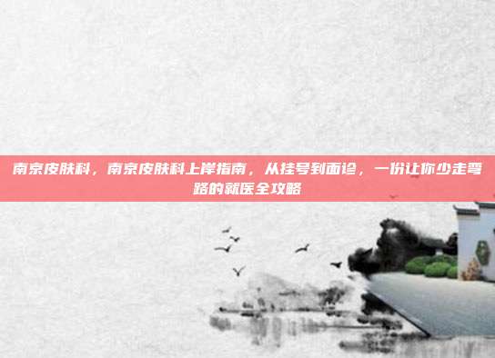 南京皮肤科，南京皮肤科上岸指南，从挂号到面诊，一份让你少走弯路的就医全攻略