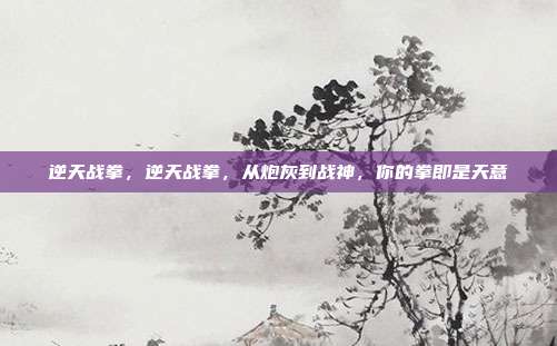 逆天战拳，逆天战拳，从炮灰到战神，你的拳即是天意
