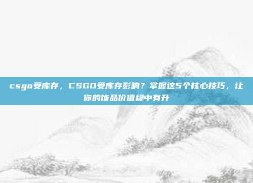 csgo受库存,CSGO受库存影响?掌握这5个核心技巧,让你的饰品价值稳中有升