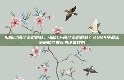 电脑cf用什么录屏好,电脑CF用什么录屏好?2024年最佳录屏软件推荐与设置攻略