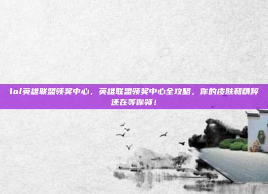lol英雄联盟领奖中心，英雄联盟领奖中心全攻略，你的皮肤和精粹还在等你领！