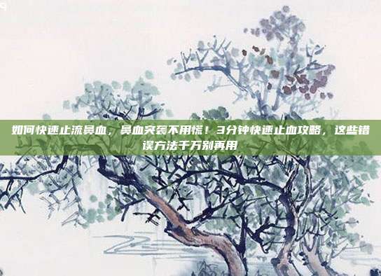 如何快速止流鼻血,鼻血突袭不用慌!3分钟快速止血攻略,这些错误方法千万别再用