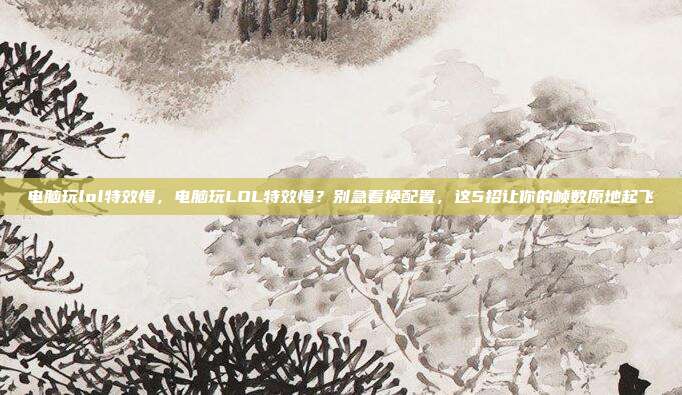 电脑玩lol特效慢，电脑玩LOL特效慢？别急着换配置，这5招让你的帧数原地起飞
