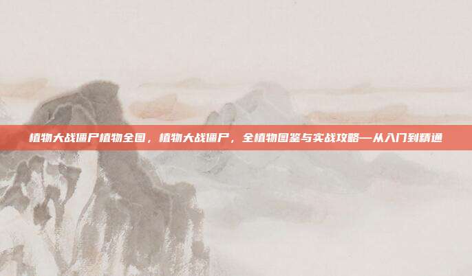 植物大战僵尸植物全图,植物大战僵尸,全植物图鉴与实战攻略—从入门到精通