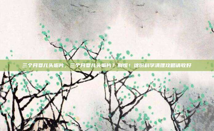 三个月婴儿头垢片,三个月婴儿头垢片?别慌!这份科学清理攻略请收好