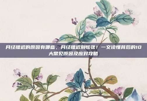 月经推迟的原因有哪些，月经推迟别慌张！一文读懂背后的10大常见原因及应对攻略
