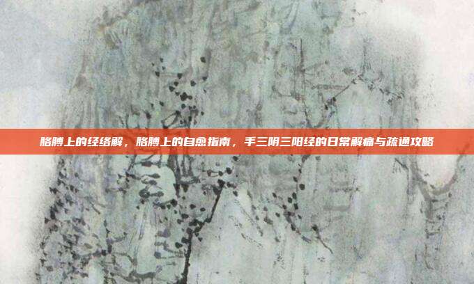 胳膊上的经络解,胳膊上的自愈指南,手三阴三阳经的日常解痛与疏通攻略