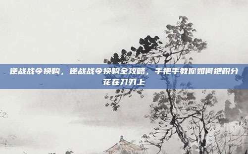 逆战战令换购，逆战战令换购全攻略，手把手教你如何把积分花在刀刃上