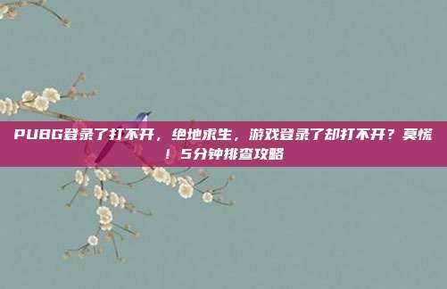 PUBG登录了打不开，绝地求生，游戏登录了却打不开？莫慌！5分钟排查攻略