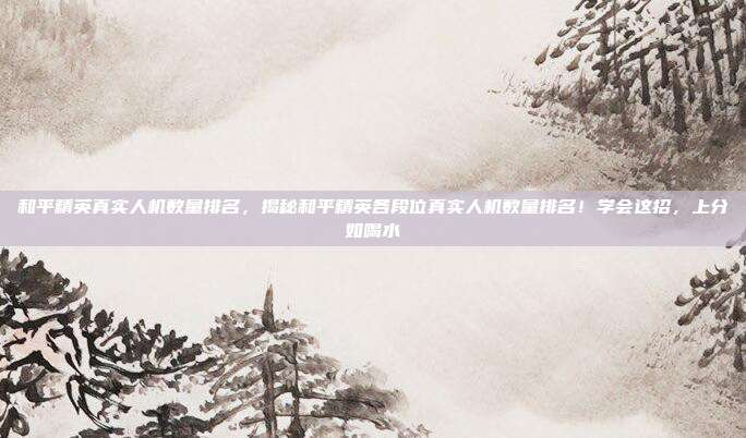 和平精英真实人机数量排名，揭秘和平精英各段位真实人机数量排名！学会这招，上分如喝水
