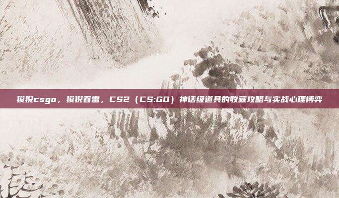 狻猊csgo,狻猊吞雷,CS2(CS:GO)神话级道具的收藏攻略与实战心理博弈