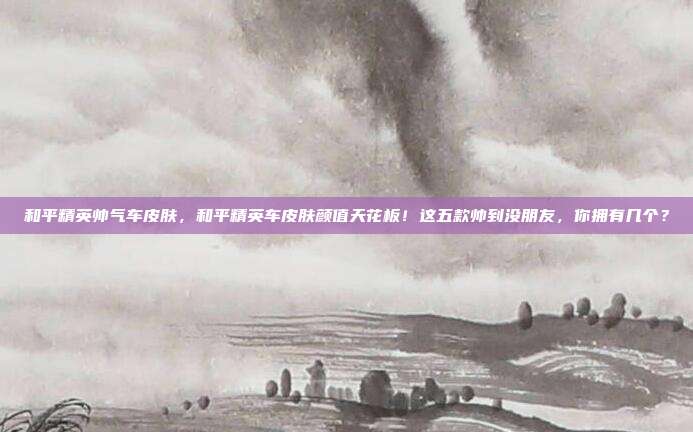 和平精英帅气车皮肤,和平精英车皮肤颜值天花板!这五款帅到没朋友,你拥有几个?