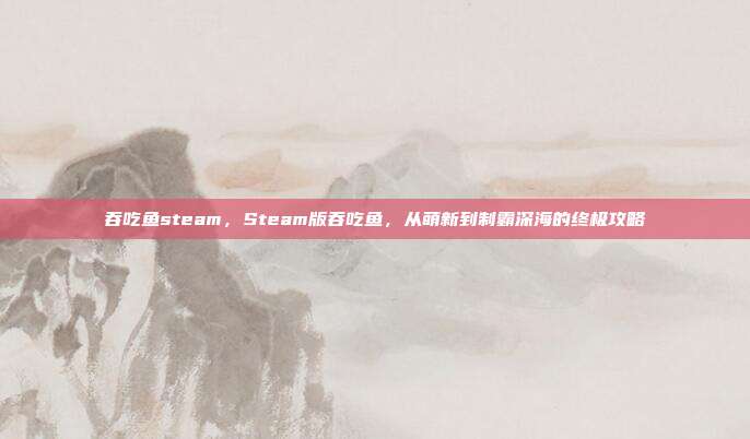 吞吃鱼steam，Steam版吞吃鱼，从萌新到制霸深海的终极攻略