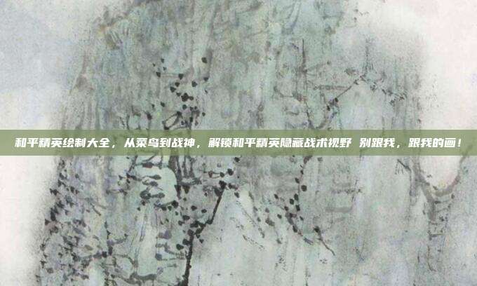 和平精英绘制大全，从菜鸟到战神，解锁和平精英隐藏战术视野 别跟我，跟我的画！