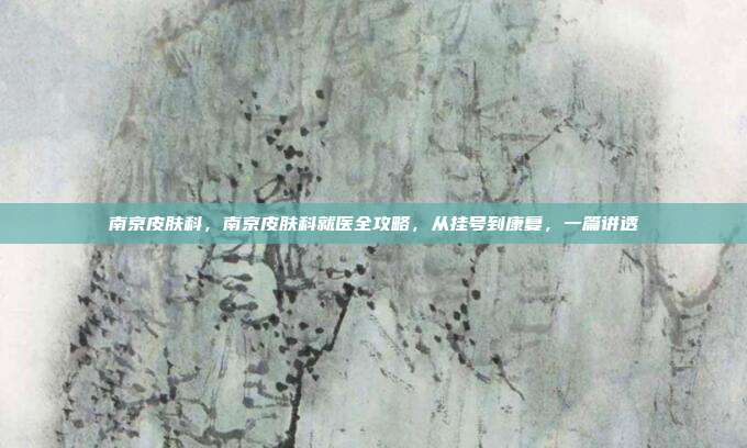 南京皮肤科,南京皮肤科就医全攻略,从挂号到康复,一篇讲透