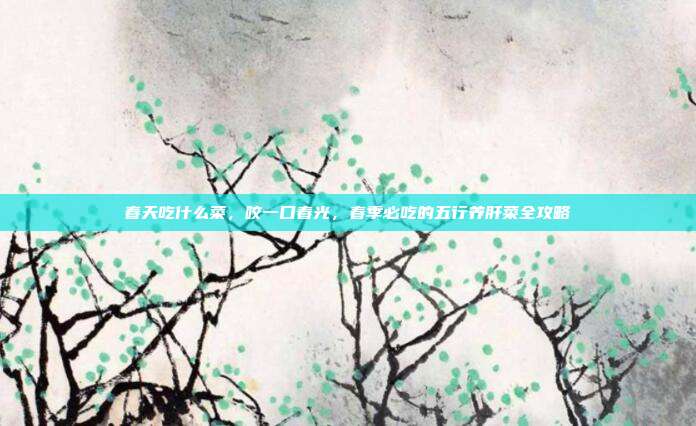 春天吃什么菜，咬一口春光，春季必吃的五行养肝菜全攻略