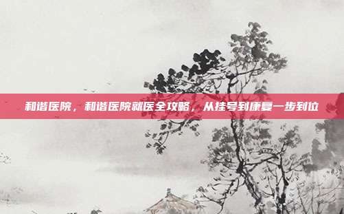 和谐医院，和谐医院就医全攻略，从挂号到康复一步到位