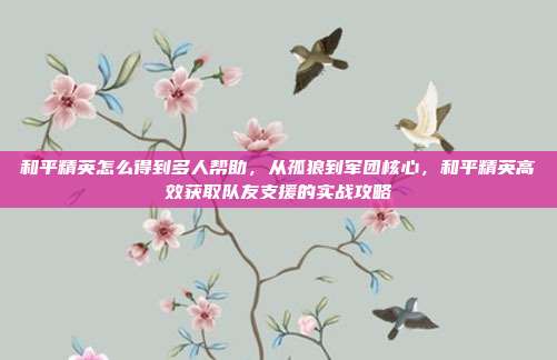 和平精英怎么得到多人帮助,从孤狼到军团核心,和平精英高效获取队友支援的实战攻略