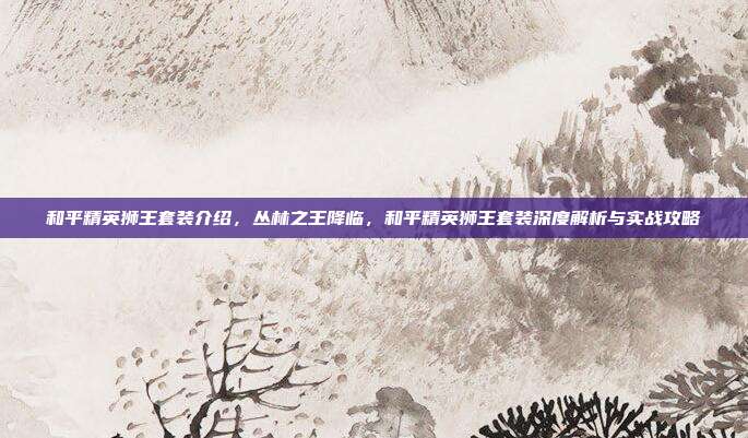 和平精英狮王套装介绍，丛林之王降临，和平精英狮王套装深度解析与实战攻略