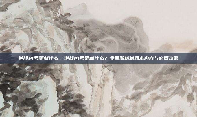 逆战14号更新什么,逆战14号更新什么?全面解析新版本内容与必看攻略