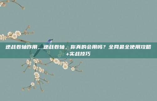 逆战卷轴咋用，逆战卷轴，你真的会用吗？全网最全使用攻略+实战技巧
