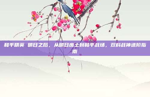 和平精英 明日之后,从明日废土到和平战场,双料战神进阶指南