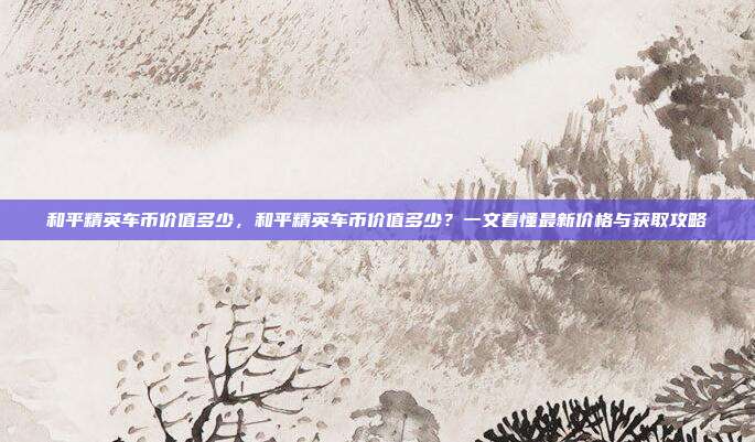 和平精英车币价值多少,和平精英车币价值多少?一文看懂最新价格与获取攻略