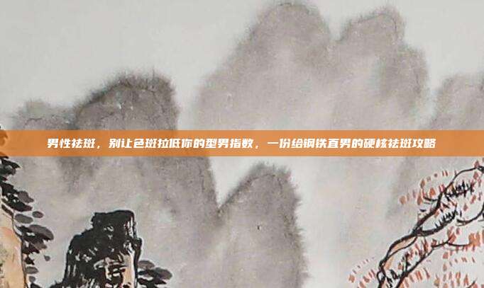 男性祛斑,别让色斑拉低你的型男指数,一份给钢铁直男的硬核祛斑攻略