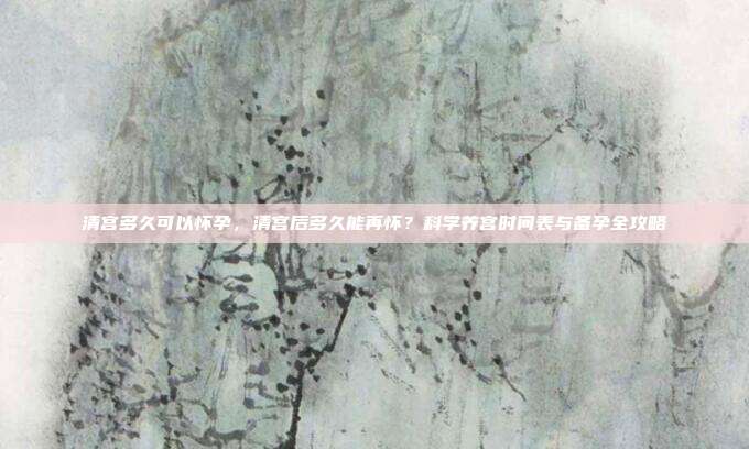 清宫多久可以怀孕,清宫后多久能再怀?科学养宫时间表与备孕全攻略