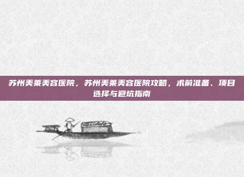 苏州美莱美容医院,苏州美莱美容医院攻略,术前准备、项目选择与避坑指南