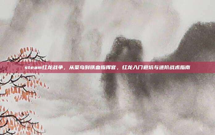 steam红龙战争,从菜鸟到铁血指挥官,红龙入门避坑与进阶战术指南