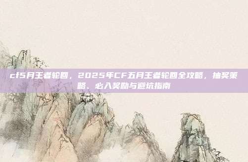 cf5月王者轮回,2025年CF五月王者轮回全攻略,抽奖策略、必入奖励与避坑指南