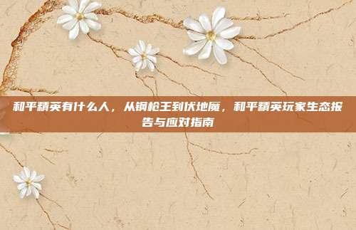 和平精英有什么人,从钢枪王到伏地魔,和平精英玩家生态报告与应对指南