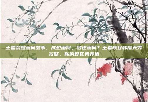 王者荣耀萧何故事，成也萧何，败也萧何？王者峡谷韩信天秀攻略，你的野区我养猪