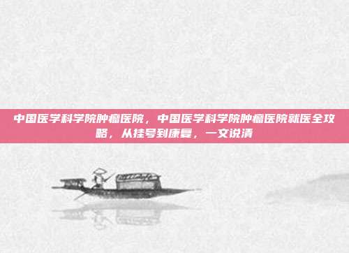 中国医学科学院肿瘤医院，中国医学科学院肿瘤医院就医全攻略，从挂号到康复，一文说清