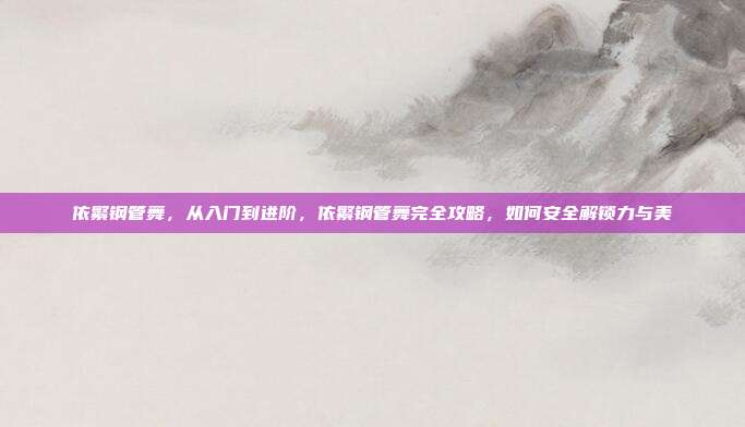 依繁钢管舞,从入门到进阶,依繁钢管舞完全攻略,如何安全解锁力与美