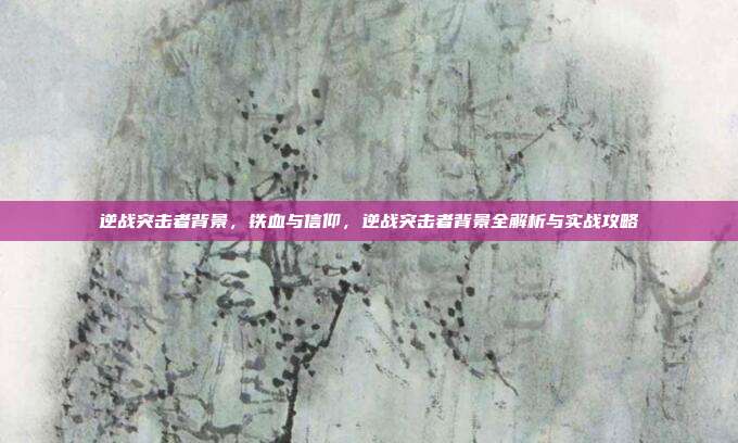 逆战突击者背景，铁血与信仰，逆战突击者背景全解析与实战攻略