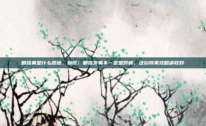 眼珠黄是什么原因，别慌！眼珠发黄不一定是肝病，这份辨黄攻略请收好