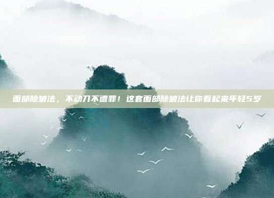 面部除皱法，不动刀不遭罪！这套面部除皱法让你看起来年轻5岁